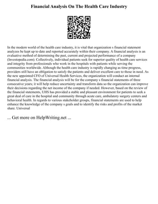 Financial Analysis On The Health Care Industry
In the modern world of the health care industry, it is vital that organization s financial statement
analyzes be kept up to date and reported accurately within their company. A financial analysis is an
evaluative method of determining the past, current and projected performance of a company
(Investopedia.com). Collectively, individual patients seek for superior quality of health care services
and integrity from professionals who work in the hospitals with patients while serving the
communities worldwide. Although the health care industry is rapidly changing as time progress,
providers still have an obligation to satisfy the patients and deliver excellent care to those in need. As
the new appointed CFO of Universal Health Services, the organization will conduct an internal
financial analysis. The financial analysis will be for the company s financial statements of three
consecutive years; it will help reduce uncertainty and transform data so the organization can improve
their decisions regarding the net income of the company if needed. However, based on the review of
the financial statements, UHS has provided a stable and pleasant environment for patients to seek a
great deal of care in the hospital and community through acute care, ambulatory surgery centers and
behavioral health. In regards to various stakeholder groups, financial statements are used to help
enhance the knowledge of the company s goals and to identify the risks and profits of the market
share. Universal
... Get more on HelpWriting.net ...
 