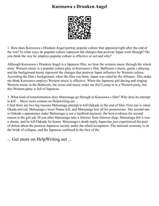 Kurosawa s Drunken Angel
1. How does Kurosawa s Drunken Angel portray popular culture that appeared right after the end of
the war? In what ways do popular culture represent the changes that postwar Japan went through? Do
you think the way he employs popular culture is effective or not and why?
Although Kurosawa s Drunken Angel is a Japanese film, we hear the western music through the whole
story. Western music is a popular culture play in Kurosawa s film. Ballroom s music, guitar s playing,
and the background music represent the changes that postwar Japan influence by Western culture.
According the film s background, when the film was born, Japan was ruled by the Alliance. This make
me think Kurosawa employs Western music is effective. When the Japanese girl dacing and singing
Western music in the Ballroom, the scene and music make me feel I jump in to a Western party, but
this Western party is full of Japanese.
3. What kind of transformation does Matsunaga go through in Kurosawa s film? Why does he attempt
to kill ... Show more content on Helpwriting.net ...
I find there are two big reasons Matsunaga attempt to kill Oakada in the end of film. First one is when
Okada arrived, Matsunaga s lover Nanae left, and Matsunaga lost all his possessions. The second one
is Oakada s appearance make Matsunaga is not a landlord anymore, the best evidence for second
reason is the girl ask 30 yen after Matsunaga take a folower from folower shop. Matsunaga felt it was
a shame, and he kill Oakada for honor. Matsunaga s death imply Japan has just experienced the pain
of defeat about the postwar Japanese society under the allied occupation. The national economy is on
the brink of collapse, and the Japanese confused in the face of the
... Get more on HelpWriting.net ...
 