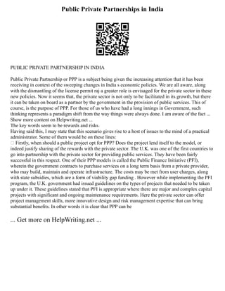 Public Private Partnerships in India
PUBLIC PRIVATE PARTNERSHIP IN INDIA
Public Private Partnership or PPP is a subject being given the increasing attention that it has been
receiving in context of the sweeping changes in India s economic policies. We are all aware, along
with the dismantling of the license permit raj a greater role is envisaged for the private sector in these
new policies. Now it seems that, the private sector is not only to be facilitated in its growth, but there
it can be taken on board as a partner by the government in the provision of public services. This of
course, is the purpose of PPP. For those of us who have had a long innings in Government, such
thinking represents a paradigm shift from the way things were always done. I am aware of the fact ...
Show more content on Helpwriting.net ...
The key words seem to be rewards and risks.
Having said this, I may state that this scenario gives rise to a host of issues to the mind of a practical
administrator. Some of them would be on these lines:
• Firstly, when should a public project opt for PPP? Does the project lend itself to the model, or
indeed justify sharing of the rewards with the private sector. The U.K. was one of the first countries to
go into partnership with the private sector for providing public services. They have been fairly
successful in this respect. One of their PPP models is called the Public Finance Initiative (PFI),
wherein the government contracts to purchase services on a long term basis from a private provider,
who may build, maintain and operate infrastructure. The costs may be met from user charges, along
with state subsidies, which are a form of viability gap funding . However while implementing the PFI
program, the U.K. government had issued guidelines on the types of projects that needed to be taken
up under it. These guidelines stated that PFI is appropriate where there are major and complex capital
projects with significant and ongoing maintenance requirements. Here the private sector can offer
project management skills, more innovative design and risk management expertise that can bring
substantial benefits. In other words it is clear that PPP can be
... Get more on HelpWriting.net ...
 