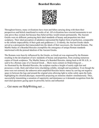 Bearded Hercules
Throughout history, many civilizations have risen and fallen carrying along with them their
perspectives and beliefs manifested in works of art. All civilizations have erected monuments to not
only prove they existed, but because they believed they would remain permanently. The Ancient
Greeks were no different, portraying their ideal standards of beauty and proportion into their
sculptures. Their ideal perception of adulation represented the highest form of perfection, comparable
to the infinite impeccability of their gods and goddesses ( ). Evidently, the Ancient Greeks ideals
served as a prerequisite that transcended into the ideals of their successors, the Ancient Romans. The
Marble Statue of a Bearded Hercules exemplifies the emergence of unique Roman standards
intertwined with the praised idealism of the Ancient Greeks.
The Romans were heavily influenced by the Greeks, as Greek art was engrossed by the Romans
resulting in the development of new standards of beauty and proportion, from creating numerous
copies of Greek sculptures. The Marble Statue of a Bearded Hercules, dating back to 68 98 A.D., is
said to be a Roman copy of a Classical Greek ... Show more content on Helpwriting.net ...
As illustrated by the Bearded Hercules, the sculpture reaches a height of nearly eight feet and
possesses a wide, thick and robust torso elucidating solidity, strength and ascendancy. Even though the
arms were not restored, the unknown artist amplified Hercules heroic stance by carving out negative
space in between the legs and around the original arms allowing light to strike solely upon the body,
highlighting his chiseled physique, meanwhile projecting an immense shadow simultaneously. Thus,
successfully transmitting a sensation of superiority and dominance as it demands recognition from the
marveled spectators gazing upon its powerful, heroic and influential
... Get more on HelpWriting.net ...
 
