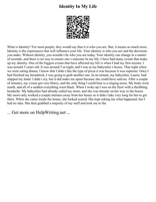 Identity In My Life
What is Identity? For most people, they would say that it is who you are. But, it means so much more.
Identity is the experiences that will influence your life. Your identity is who you are and the decisions
you make. Without identity, you wouldn t be who you are today. Your identity can change in a matter
of seconds, and there is no way to ensure one s outcome In my life, I have had many events that make
up my identity. One of the biggest events that have affected my life is when I had my first seizure. I
was around 5 years old. It was around 5 at night, and I was at my babysitter s house. That night when
we were eating dinner, I know that I didn t like the type of pizza it was because it was supreme. Once I
had finished my breadstick, I was going to grab another one. In an instant, my babysitter, Laurie, had
slapped my hand. I didn t cry, but it did make me upset because she could have said no. After a couple
of minutes, my vision got very blurry, and the only thing I could hear is a ringing noise. My body went
numb, and all of a sudden everything went black. When I woke up I was on the floor with a throbbing
headache. My babysitter had already called my mom, and she was already on her way to the house.
My mom only worked a couple minutes away from her house so it didn t take very long for her to get
there. When she came inside the house, she looked scared. She kept asking me what happened, but I
had no idea. She then grabbed a majority of my stuff and took me to the
... Get more on HelpWriting.net ...
 