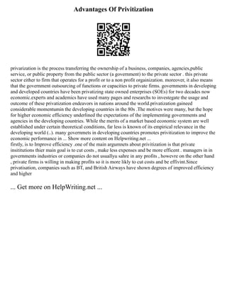 Advantages Of Privitization
privarization is the process transferring the ownership of a business, companies, agencies,public
service, or public property from the public sector (a government) to the private sector . this private
sector either to firm that operates for a profit or to a non profit orgainization. moreover, it also means
that the government outsourcing of functions or capacities to private firms. governments in developing
and developed countries have been privatizing state owned enterprises (SOEs) for two decades now
economic.experts and academics have used many pages and researchs to investegate the usage and
outcome of these privatization endeavors in nations around the world.privatization gaineed
considerable momentumin the developing countries in the 80s .The motives were many, but the hope
for higher economic efficiency underlined the expectations of the implementing governments and
agencies in the developing countries. While the merits of a market based economic system are well
established under certain theoretical conditions, far less is known of its empirical relevance in the
developing world (..). many governmets in developing countries promotes privitization to improve the
economic performance in ... Show more content on Helpwriting.net ...
firstly, is to Improve efficiency .one of the main argumnets about privitization is that private
insititutions thier main goal is to cut costs , make less expenses and be more efficent . managers in in
governments industries or companies do not usuallyu sahre in any profits , howevre on the other hand
, private firms is willing in making profits so it is more likly to cut costs and be effivint.Since
privatisation, companies such as BT, and British Airways have shown degrees of improved efficiency
and higher
... Get more on HelpWriting.net ...
 