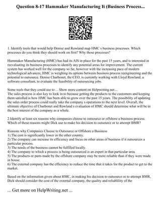 Question 8-17 Hammaker Manufacturing Ii (Business Process...
1. Identify tools that would help Denise and Rowland map HMC s business processes. Which
processes do you think they should work on first? Why those processes?
Hammaker Manufacturing (HMC) has had its AIS in place for the past 15 years, and is interested in
reevaluating its business processes to identify any potential areas for improvement. The current
system has worked well for the company so far, however with the increasing pace of modern
technological advances, HMC is weighing its options between business process reengineering and the
potential to outsource. Denise Charbonet, the CEO, is currently working with Lloyd Rowland, a
software consultant, to evaluate the feasibility of outsourcing jobs.
Some tools that they could use to ... Show more content on Helpwriting.net ...
The sales process is also key to look in to because getting the products to the customers and keeping
them satisfied is how HMC has been able to grow over the past 15 years. The possibility of updating
the sales order process could really take the company s operations to the next level. Overall, the
ultimate objective of Charbonet and Rowland s evaluation of HMC should determine what will be in
the best interest of the company as a whole.
2.Identify at least six reasons why companies choose to outsource or offshore a business process.
Which of these reasons might Dick use to make his decision to outsource or to attempt BMR?
Reasons why Companies Choose to Outsource or Offshore a Business
1) The cost is significantly lower in the other country.
2) The company can increase its efficiency and focus on other areas of business if it outsources a
particular process.
3) The needs of the business cannot be fulfilled locally.
4) The company to which a process is being outsourced is an expert in that particular area.
5) The products or parts made by the offshore company may be more reliable than if they were made
in house.
6) The external company has the efficiency to reduce the time that it takes for the product to get to the
market.
Based on the information given about HMC, in making his decision to outsource or to attempt BMR,
Dick should consider the cost of the external company, the quality and reliablility of the
... Get more on HelpWriting.net ...
 