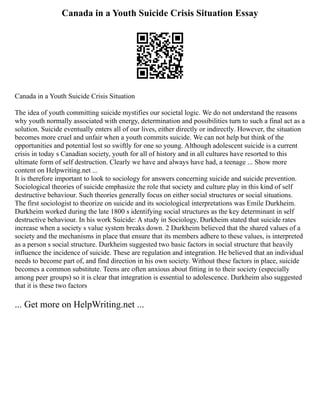 Canada in a Youth Suicide Crisis Situation Essay
Canada in a Youth Suicide Crisis Situation
The idea of youth committing suicide mystifies our societal logic. We do not understand the reasons
why youth normally associated with energy, determination and possibilities turn to such a final act as a
solution. Suicide eventually enters all of our lives, either directly or indirectly. However, the situation
becomes more cruel and unfair when a youth commits suicide. We can not help but think of the
opportunities and potential lost so swiftly for one so young. Although adolescent suicide is a current
crisis in today s Canadian society, youth for all of history and in all cultures have resorted to this
ultimate form of self destruction. Clearly we have and always have had, a teenage ... Show more
content on Helpwriting.net ...
It is therefore important to look to sociology for answers concerning suicide and suicide prevention.
Sociological theories of suicide emphasize the role that society and culture play in this kind of self
destructive behaviour. Such theories generally focus on either social structures or social situations.
The first sociologist to theorize on suicide and its sociological interpretations was Emile Durkheim.
Durkheim worked during the late 1800 s identifying social structures as the key determinant in self
destructive behaviour. In his work Suicide: A study in Sociology, Durkheim stated that suicide rates
increase when a society s value system breaks down. 2 Durkheim believed that the shared values of a
society and the mechanisms in place that ensure that its members adhere to these values, is interpreted
as a person s social structure. Durkheim suggested two basic factors in social structure that heavily
influence the incidence of suicide. These are regulation and integration. He believed that an individual
needs to become part of, and find direction in his own society. Without these factors in place, suicide
becomes a common substitute. Teens are often anxious about fitting in to their society (especially
among peer groups) so it is clear that integration is essential to adolescence. Durkheim also suggested
that it is these two factors
... Get more on HelpWriting.net ...
 