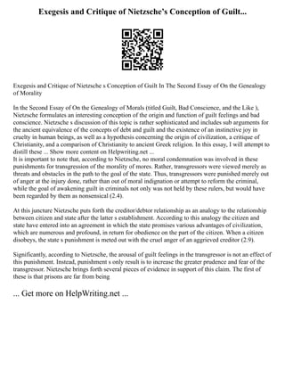 Exegesis and Critique of Nietzsche’s Conception of Guilt...
Exegesis and Critique of Nietzsche s Conception of Guilt In The Second Essay of On the Genealogy
of Morality
In the Second Essay of On the Genealogy of Morals (titled Guilt, Bad Conscience, and the Like ),
Nietzsche formulates an interesting conception of the origin and function of guilt feelings and bad
conscience. Nietzsche s discussion of this topic is rather sophisticated and includes sub arguments for
the ancient equivalence of the concepts of debt and guilt and the existence of an instinctive joy in
cruelty in human beings, as well as a hypothesis concerning the origin of civilization, a critique of
Christianity, and a comparison of Christianity to ancient Greek religion. In this essay, I will attempt to
distill these ... Show more content on Helpwriting.net ...
It is important to note that, according to Nietzsche, no moral condemnation was involved in these
punishments for transgression of the morality of mores. Rather, transgressors were viewed merely as
threats and obstacles in the path to the goal of the state. Thus, transgressors were punished merely out
of anger at the injury done, rather than out of moral indignation or attempt to reform the criminal,
while the goal of awakening guilt in criminals not only was not held by these rulers, but would have
been regarded by them as nonsensical (2.4).
At this juncture Nietzsche puts forth the creditor/debtor relationship as an analogy to the relationship
between citizen and state after the latter s establishment. According to this analogy the citizen and
state have entered into an agreement in which the state promises various advantages of civilization,
which are numerous and profound, in return for obedience on the part of the citizen. When a citizen
disobeys, the state s punishment is meted out with the cruel anger of an aggrieved creditor (2.9).
Significantly, according to Nietzsche, the arousal of guilt feelings in the transgressor is not an effect of
this punishment. Instead, punishment s only result is to increase the greater prudence and fear of the
transgressor. Nietzsche brings forth several pieces of evidence in support of this claim. The first of
these is that prisons are far from being
... Get more on HelpWriting.net ...
 