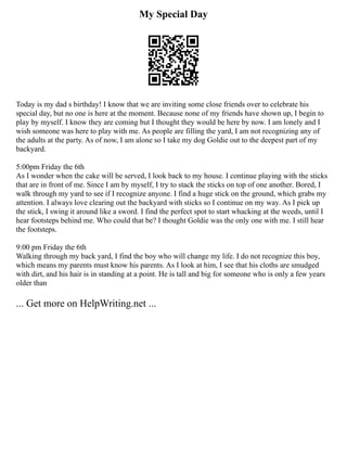 My Special Day
Today is my dad s birthday! I know that we are inviting some close friends over to celebrate his
special day, but no one is here at the moment. Because none of my friends have shown up, I begin to
play by myself. I know they are coming but I thought they would be here by now. I am lonely and I
wish someone was here to play with me. As people are filling the yard, I am not recognizing any of
the adults at the party. As of now, I am alone so I take my dog Goldie out to the deepest part of my
backyard.
5:00pm Friday the 6th
As I wonder when the cake will be served, I look back to my house. I continue playing with the sticks
that are in front of me. Since I am by myself, I try to stack the sticks on top of one another. Bored, I
walk through my yard to see if I recognize anyone. I find a huge stick on the ground, which grabs my
attention. I always love clearing out the backyard with sticks so I continue on my way. As I pick up
the stick, I swing it around like a sword. I find the perfect spot to start whacking at the weeds, until I
hear footsteps behind me. Who could that be? I thought Goldie was the only one with me. I still hear
the footsteps.
9:00 pm Friday the 6th
Walking through my back yard, I find the boy who will change my life. I do not recognize this boy,
which means my parents must know his parents. As I look at him, I see that his cloths are smudged
with dirt, and his hair is in standing at a point. He is tall and big for someone who is only a few years
older than
... Get more on HelpWriting.net ...
 