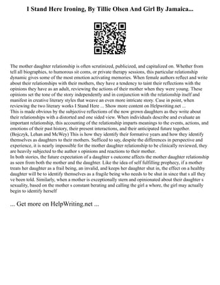 I Stand Here Ironing, By Tillie Olsen And Girl By Jamaica...
The mother daughter relationship is often scrutinized, publicized, and capitalized on. Whether from
tell all biographies, to humorous sit coms, or private therapy sessions, this particular relationship
dynamic gives some of the most emotion activating memories. When female authors reflect and write
about their relationships with their mothers, they have a tendency to taint their reflections with the
opinions they have as an adult, reviewing the actions of their mother when they were young. These
opinions set the tone of the story independently and in conjunction with the relationship itself and
manifest in creative literary styles that weave an even more intricate story. Case in point, when
reviewing the two literary works I Stand Here ... Show more content on Helpwriting.net ...
This is made obvious by the subjective reflections of the now grown daughters as they write about
their relationships with a distorted and one sided view. When individuals describe and evaluate an
important relationship, this accounting of the relationship imparts meanings to the events, actions, and
emotions of their past history, their present interactions, and their anticipated future together.
(Bojczyk, Lehan and McWey) This is how they identify their formative years and how they identify
themselves as daughters to their mothers. Sufficed to say, despite the differences in perspective and
experience, it is nearly impossible for the mother daughter relationship to be clinically reviewed, they
are heavily subjected to the author s opinions and reactions to their mother.
In both stories, the future expectation of a daughter s outcome affects the mother daughter relationship
as seen from both the mother and the daughter. Like the idea of self fulfilling prophecy, if a mother
treats her daughter as a frail being, an invalid, and keeps her daughter shut in, the effect on a healthy
daughter will be to identify themselves as a fragile being who needs to be shut in since that s all they
ve been told. Similarly, when a mother is exceptionally stern and opinionated about their daughter s
sexuality, based on the mother s constant berating and calling the girl a whore, the girl may actually
begin to identify herself
... Get more on HelpWriting.net ...
 
