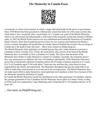 The Monarchy in Canada Essay
A monarchy is a form of government in which a single individual holds all the power in government.
Since 1918 Britain has been governed in a Democratic system but held a lot of the same customs that
it had when it was a monarchy (like a royal family etc.). Canada was a part of the British Monarchy
when it was still around and unfortunately is still a part of the monarchy system that remains in Britain
today. In 1867 the British North America Act was established and formed the Dominion of Canada by
Queen Victoria. Since then Canada has grown to have its own customs and traditions but Britain s
crown is unitary throughout all jurisdictions in Canada. Queen Elizabeth the second is the sovereign of
Canada she is the head of state; she must ... Show more content on Helpwriting.net ...
The British Monarchy lacks legitimacy in Canada because they don t make themselves present to
Canadians in their everyday lives. Firstly, the royal family who consists of the head of the British
Monarchy don t even bother to have a residence in Canada. This shows that the heads of the
Monarchy don t bother to make themselves existent to Canadians. Secondly, the monarchy doesn t
have any actual power to influence the lives of Canadians substantially. If the Monarchy held more
power that would greatly influence Canadians almost all of Canada would pay attention to it. Lastly,
81.6 % of Canadians aged 25 44 work about 7 hours per day and then they come home to more
responsibility like family and schoolwork. The Monarchy throughout that day has made little to no
effort to make them seem present or even relevant to the average person. The British Monarchy does
not make much effort to make themselves seem legitimate too Canadians in their lives; because of this
the Monarchy should be abolished in Canada.
In Canada the British Monarchy mostly has attachments to the older generation of Canadians whereas
the younger generation of new Canadians feel the Monarchy has no place in Canada. Firstly, in May
of 2010 a poll was conducted by Leger Marketing and it found that 68 % of Canadians that are 18 35
years old
... Get more on HelpWriting.net ...
 