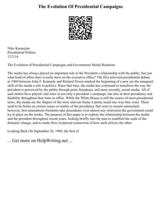 The Evolution Of Presidential Campaigns
Niko Kazanjian
Presidential Politics
12/2/14
The Evolution of Presidential Campaigns and Government Media Relations
The media has always played an important role in the President s relationship with the public, but just
what kind of affect does it really have on the executive office? The first televised presidential debate
in 1960 between John F. Kennedy and Richard Nixon marked the beginning of a new era the inaugural
shift of the media s role in politics. Since that time, the media has continued to transform the way the
president is perceived by the public through print, broadcast, and more recently, social media. All of
said outlets have played vital roles in not only a president s campaign, but also in their presidency and
likability throughout their time in office. While the White House is still the source of most presidential
news, the media are the shapers of the story and can frame it pretty much any way they want. There
used to be limits on certain issues or realms of the presidency that were to remain untouched,
however, first amendment freedoms take precedence over almost any restriction the government could
try to place on the media. The purpose of this paper is to explore the relationship between the media
and the president throughout recent years, looking briefly into the past to establish the scale of the
dramatic change, and to study their reciprocal connection of how each utilizes the other.
Looking Back On September 26, 1960, the first of
... Get more on HelpWriting.net ...
 