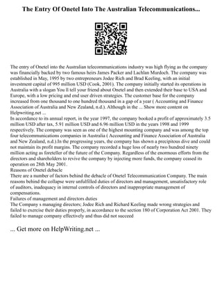 The Entry Of Onetel Into The Australian Telecommunications...
The entry of Onetel into the Australian telecommunications industry was high flying as the company
was financially backed by two famous heirs James Packer and Lachlan Murdoch. The company was
established in May, 1995 by two entrepreneurs Jodee Rich and Brad Keeling, with an initial
investment capital of 995 million USD (Cook, 2001). The company initially started its operations in
Australia with a slogan You ll tell your friend about Onetel and then extended their base to USA and
Europe, with a low pricing and end user driven strategies. The customer base for the company
increased from one thousand to one hundred thousand in a gap of a year ( Accounting and Finance
Association of Australia and New Zealand, n.d.). Although in the ... Show more content on
Helpwriting.net ...
In accordance to its annual report, in the year 1997, the company booked a profit of approximately 3.5
million USD after tax, 5.91 million USD and 6.96 million USD in the years 1998 and 1999
respectively. The company was seen as one of the highest mounting company and was among the top
four telecommunications companies in Australia ( Accounting and Finance Association of Australia
and New Zealand, n.d.).In the progressing years, the company has shown a precipitous dive and could
not maintain its profit margins. The company recorded a huge loss of nearly two hundred ninety
million acting as foreteller of the future of the Company. Regardless of the enormous efforts from the
directors and shareholders to revive the company by injecting more funds, the company ceased its
operation on 28th May 2001.
Reasons of Onetel debacle
There are a number of factors behind the debacle of Onetel Telecommunication Company. The main
reasons behind the collapse were unfulfilled duties of directors and management, unsatisfactory role
of auditors, inadequacy in internal controls of directors and inappropriate management of
compensations.
Failures of management and directors duties
The Company s managing directors; Jodee Rich and Richard Keeling made wrong strategies and
failed to exercise their duties properly, in accordance to the section 180 of Corporation Act 2001. They
failed to manage company effectively and thus did not succeed
... Get more on HelpWriting.net ...
 