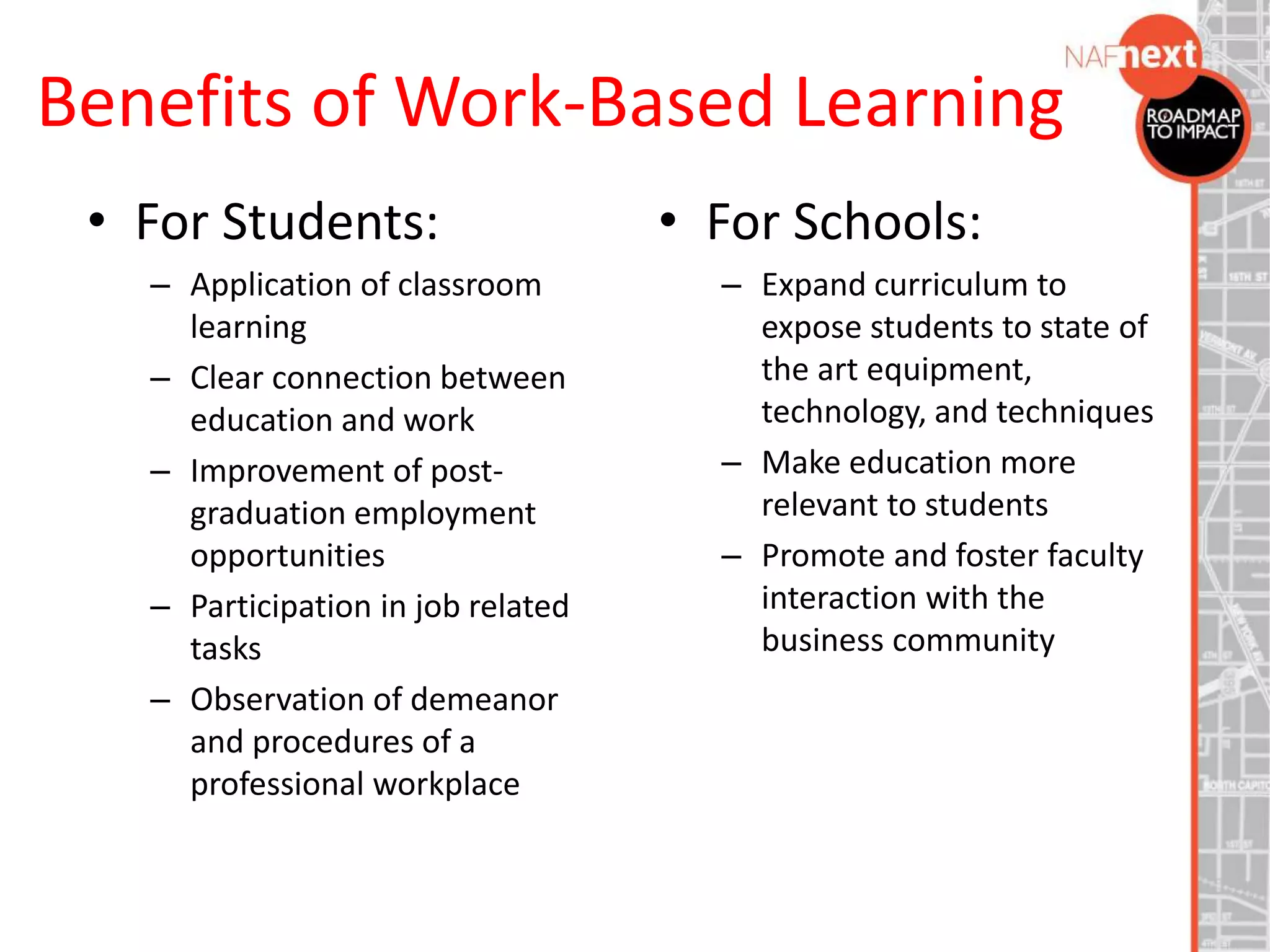 Benefits of Work-Based Learning
• For Students:
– Application of classroom
learning
– Clear connection between
education and work
– Improvement of post-
graduation employment
opportunities
– Participation in job related
tasks
– Observation of demeanor
and procedures of a
professional workplace
• For Schools:
– Expand curriculum to
expose students to state of
the art equipment,
technology, and techniques
– Make education more
relevant to students
– Promote and foster faculty
interaction with the
business community
 
