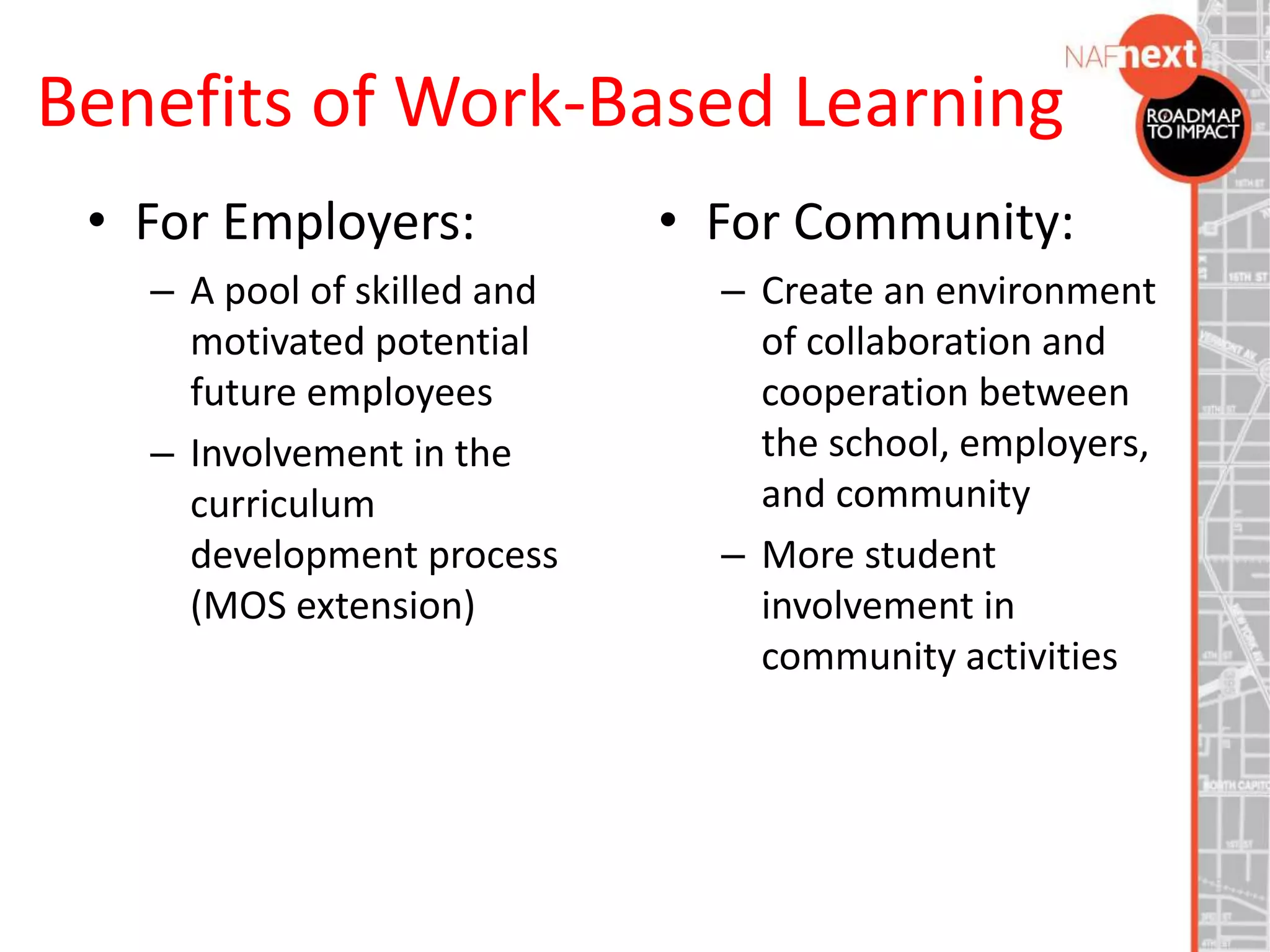 Benefits of Work-Based Learning
• For Employers:
– A pool of skilled and
motivated potential
future employees
– Involvement in the
curriculum
development process
(MOS extension)
• For Community:
– Create an environment
of collaboration and
cooperation between
the school, employers,
and community
– More student
involvement in
community activities
 