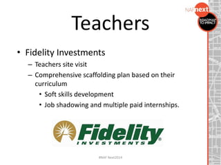 • Fidelity Investments
– Teachers site visit
– Comprehensive scaffolding plan based on their
curriculum
• Soft skills development
• Job shadowing and multiple paid internships.
Teachers
#NAF Next2014
 