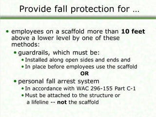 Provide fall protection for …
• employees on a scaffold more than 10 feet
above a lower level by one of these
methods:
• guardrails, which must be:
•Installed along open sides and ends and
•In place before employees use the scaffold
OR
• personal fall arrest system
•In accordance with WAC 296-155 Part C-1
•Must be attached to the structure or
a lifeline -- not the scaffold
 