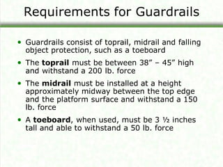 Requirements for Guardrails
• Guardrails consist of toprail, midrail and falling
object protection, such as a toeboard
• The toprail must be between 38” – 45” high
and withstand a 200 lb. force
• The midrail must be installed at a height
approximately midway between the top edge
and the platform surface and withstand a 150
lb. force
• A toeboard, when used, must be 3 ½ inches
tall and able to withstand a 50 lb. force
 