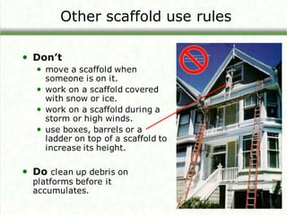 Other scaffold use rules
• Don’t
• move a scaffold when
someone is on it.
• work on a scaffold covered
with snow or ice.
• work on a scaffold during a
storm or high winds.
• use boxes, barrels or a
ladder on top of a scaffold to
increase its height.
• Do clean up debris on
platforms before it
accumulates.
 