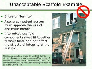 Unacceptable Scaffold Example
• Shore or “lean to”
• Also, a competent person
must approve the use of
dissimilar metals
• Intermixed scaffold
components must fit together
without force and not effect
the structural integrity of the
scaffold.
This is an example of a lean-to scaffold. In this
picture, the workers have a shore scaffold on top of
another shore scaffold. Access is unsafe both from
above and below. The only thing holding this scaffold
up is the DUMPSTER!
 