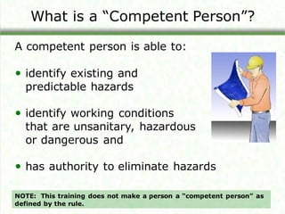 What is a “Competent Person”?
A competent person is able to:
• identify existing and
predictable hazards
• identify working conditions
that are unsanitary, hazardous
or dangerous and
• has authority to eliminate hazards
NOTE: This training does not make a person a “competent person” as
defined by the rule.
 