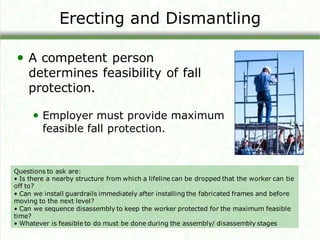 Erecting and Dismantling
• A competent person
determines feasibility of fall
protection.
• Employer must provide maximum
feasible fall protection.
Questions to ask are:
• Is there a nearby structure from which a lifeline can be dropped that the worker can tie
off to?
• Can we install guardrails immediately after installing the fabricated frames and before
moving to the next level?
• Can we sequence disassembly to keep the worker protected for the maximum feasible
time?
• Whatever is feasible to do must be done during the assembly/ disassembly stages
 