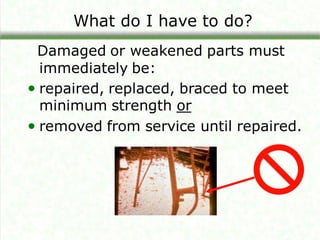What do I have to do?
Damaged or weakened parts must
immediately be:
• repaired, replaced, braced to meet
minimum strength or
• removed from service until repaired.
 