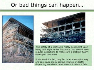 Or bad things can happen…
The safety of a scaffold is highly dependent upon
being built right in the first place. You should have
regular inspections to make sure a problem hasn’t
developed over time.
When scaffolds fail, they fail in a catastrophic way
and can cause many serious injuries or deaths
depending on who is on or around it when it fails.
 