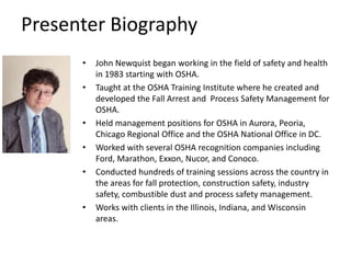 Presenter Biography
• John Newquist began working in the field of safety and health
in 1983 starting with OSHA.
• Taught at the OSHA Training Institute where he created and
developed the Fall Arrest and Process Safety Management for
OSHA.
• Held management positions for OSHA in Aurora, Peoria,
Chicago Regional Office and the OSHA National Office in DC.
• Worked with several OSHA recognition companies including
Ford, Marathon, Exxon, Nucor, and Conoco.
• Conducted hundreds of training sessions across the country in
the areas for fall protection, construction safety, industry
safety, combustible dust and process safety management.
• Works with clients in the Illinois, Indiana, and Wisconsin
areas.
 