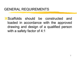 2
GENERAL REQUIREMENTS
Scaffolds should be constructed and
loaded in accordance with the approved
drawing and design of a qualified person
with a safety factor of 4:1
 