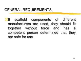 20
GENERAL REQUIREMENTS
If scaffold components of different
manufacturers are used, they should fit
together without force and has a
competent person determined that they
are safe for use
 
