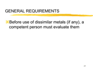 21
GENERAL REQUIREMENTS
Before use of dissimilar metals (if any), a
competent person must evaluate them
 