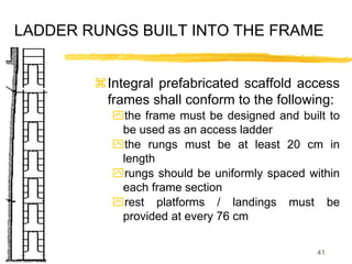 41
LADDER RUNGS BUILT INTO THE FRAME
Integral prefabricated scaffold access
frames shall conform to the following:
the frame must be designed and built to
be used as an access ladder
the rungs must be at least 20 cm in
length
rungs should be uniformly spaced within
each frame section
rest platforms / landings must be
provided at every 76 cm
 