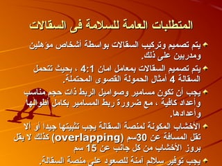 ‫المتطلبات العامة للسلمة فى السقالت‬
     ‫يتم تصميم وتركيب السقالت بواسطة أكشخاص مؤهلين‬
                                      ‫ومدربين على ذلك.‬
      ‫يتم تصميم السقالت بمعامل امان 1:4 ، بحيث تتحمل‬
               ‫السقالة 4 أمثال الحمولة القصوى المحتملة.‬
   ‫يجب أن تكون مسامير وصواميل الربط ذات صحجم مناسب‬
    ‫وأعداد كافية ، مع ضرورة ربط المسامير بكامل أطوالها‬
                                               ‫وأعدادها.‬
   ‫الخشاب المكونة لمنصة السقالة يجب تثبيتها جيدا أو أل‬
‫تقل المسافة عن 03سم )‪ (overlapping‬كذلك ل يقل‬
                   ‫بروز الخشاب من كل جانب عن 51 سم‬
        ‫يجب توفير سللم آمنة للصعود على منصة السقالة.‬
 