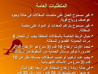 ‫المتطلبات العامة‬
‫غير مسموح العمل على منصات السقالت فى صحالة وجود‬
                                  ‫عواصف ورياح قوية.‬
       ‫غير مسموح بتراكم المعدات أو المواد على منصة‬
                                              ‫السقالة.‬
 ‫صحبال الربط الخاصة بالسقالت المعلقة يجب أن تتحمل 6‬
                       ‫مرات الحمولة القصوى للسقالة.‬
 ‫تحدد الوكشا إرتفاع 01 قدم )3 متر( هو الرتفاع اللزم‬
‫لضرورة توفير وسائل الحماية من السقوط من السقالت.‬
 ‫يجب عدم تركيب أو نصب السقالت بمسافة تقل عن 01‬
                  ‫قدم )3 متر( من السل ك الكهربائية .‬
      ‫فى صحالة زيادة إرتفاع السقالة عن أربعة )4( أمثال‬
 