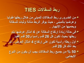 ‫ربط السقالت ‪TIES‬‬
‫من الضرورى ربط السقالت للمبنى من خل ل ربطها اطوليا‬
  ‫وعرضيا بالمبنى ، حيث يوفر الربط متانة وثبات للسقالة‬
                                  ‫ويحميها من النهيار .‬
    ‫فى حالة زيادة إرتفاع السقالة عن 4 أمثا ل عرضها يتم‬
      ‫ربطها بحيث تكو ن كل 62 قدم رأسيا و03 قدم أفقيا.‬
  ‫أو ل ربطة رأسية تكو ن على إرتفاع 4 أمثا ل العرض ، ثم‬
                                    ‫بعد ذلك كل 62 قدم.‬
  ‫05 % من جميع ربط السقالت يجب أ ن يكو ن من النوع‬
                                               ‫اليجابى.‬
 