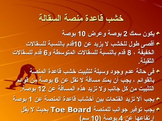 ‫خشب قاعدة منصة السقالة‬
                   ‫يكو ن سمك 2 بوصة وعرض 01 بوصة‬
     ‫أقصى اطو ل للخشب ل يزيد عن 01قدم بالنسبة للسقالت‬
‫الخفيفة ، 8 قدم بالنسبة للسقالت المتوسطة و6 قدم للسقالت‬
                                                ‫الثقيلة.‬
       ‫فى حالة عدم وجود وسيلة لتثبيت خشب قاعدة المنصة‬
 ‫بالقوائم ، يجب أ ن يمتد مسافة ل تقل عن 6 بوصة من قوائم‬
   ‫التثبيت من كل جانب ول تزيد هذه المسافة عن 21 بوصة.‬
‫يجب أل تزيد الفتحات بين أخشاب قاعدة المنصة عن 1 بوصة‬
   ‫يجب توفير جوانب للمنصة ‪ Toe Board‬بحيث ل يقل‬
                         ‫إرتفاعها عن 4 بوصة (01 سم(‬
 