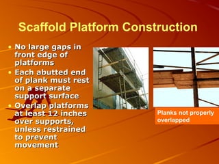 Scaffold Platform Construction
• No large gaps in
  front edge of
  platforms
• Each abutted end
  of plank must rest
  on a separate
  support surface
• Overlap platforms
  at least 12 inches     Planks not properly
  over supports,         overlapped
  unless restrained
  to prevent
  movement
 