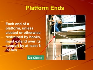 Platform Ends

Each end of a
platform, unless
cleated or otherwise
restrained by hooks,
must extend over its
support by at least 6
inches

             No Cleats
 