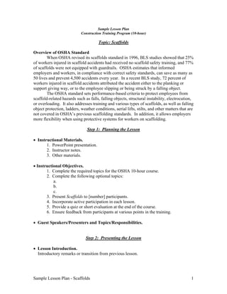 Sample Lesson Plan - Scaffolds 1
Sample Lesson Plan
Construction Training Program (10-hour)
Topic: Scaffolds
Overview of OSHA Standard
When OSHA revised its scaffolds standard in 1996, BLS studies showed that 25%
of workers injured in scaffold accidents had received no scaffold safety training, and 77%
of scaffolds were not equipped with guardrails. OSHA estimates that informed
employers and workers, in compliance with correct safety standards, can save as many as
50 lives and prevent 4,500 accidents every year. In a recent BLS study, 72 percent of
workers injured in scaffold accidents attributed the accident either to the planking or
support giving way, or to the employee slipping or being struck by a falling object.
The OSHA standard sets performance-based criteria to protect employees from
scaffold-related hazards such as falls, falling objects, structural instability, electrocution,
or overloading. It also addresses training and various types of scaffolds, as well as falling
object protection, ladders, weather conditions, aerial lifts, stilts, and other matters that are
not covered in OSHA’s previous scaffolding standards. In addition, it allows employers
more flexibility when using protective systems for workers on scaffolding.
Step 1: Planning the Lesson
• Instructional Materials.
1. PowerPoint presentation.
2. Instructor notes.
3. Other materials.
• Instructional Objectives.
1. Complete the required topics for the OSHA 10-hour course.
2. Complete the following optional topics:
a.
b.
c.
3. Present Scaffolds to [number] participants.
4. Incorporate active participation in each lesson.
5. Provide a quiz or short evaluation at the end of the course.
6. Ensure feedback from participants at various points in the training.
• Guest Speakers/Presenters and Topics/Responsibilities.
Step 2: Presenting the Lesson
• Lesson Introduction.
Introductory remarks or transition from previous lesson.
 
