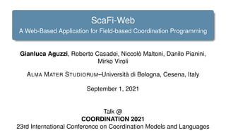 ScaFi-Web
A Web-Based Application for Field-based Coordination Programming
Gianluca Aguzzi, Roberto Casadei, Niccolò Maltoni, Danilo Pianini,
Mirko Viroli
ALMA MATER STUDIORUM–Università di Bologna, Cesena, Italy
September 1, 2021
Talk @
COORDINATION 2021
23rd International Conference on Coordination Models and Languages
 