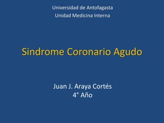 Sindrome Coronario Agudo
Juan J. Araya Cortés
4° Año
Universidad de Antofagasta
Unidad Medicina Interna
 