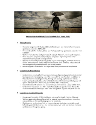 Personal Insurance Practice – Best Practices Study, 2010


1.   Primary Property

         Our carrier programs with Chubb, ACE Private Risk Services and Fireman’s Fund Insurance
         specialize in properties of $750,000+
         Our markets with The Hartford, Safeco and The Republic Group specialize in properties from
         $300,000+
         We have international specialty carriers such as Lloyds of London, and many other options.
         Direct insurance companies are typically less competitive in providing broad policy
         endorsements and specialty coverage options
         Property insurance is typically the key part of any insurance program, and many insurance
         carriers offer companion credits and premium discounts when combining auto, watercraft
         and other personally-owned policies as part of that portfolio.
         Primary property can be defined as a single-family home, condominium or apartment.

1.   Condominiums & Town homes

         Condominiums are set up for the unit-owner to insure all personally owned contents (similar
         to an apartment or co-op policy) and will be responsible for any alterations or additions to
         the unit’s features (including cabinetry, flooring, wall covering, appliances and fixtures.)
         It is of key importance that the policy holder be familiar with the terms and the bylaws, with
         specific details of what is the insuring responsibility of the condo owner.
         Become familiar with common area assessment rules in the event of a group liability claim.
         Condominium insurance is one of the most affordable based upon the lesser chance of a
         weather related claim. The largest risk is water damage from adjacent units, theft and fire.

2.   Secondary or Investment Properties

         Our agency is licensed in all 50 United States, and every Territory & Province of Canada.
         We have appointed and specialty markets for seasonal properties, investment properties,
         and capabilities to offer worldwide programs for our clients.
         Most insurance carriers have a limit on investment properties that are personally owned
         before they consider them to be a true business exposure, in which case business insurance
         can be sourced through our agency.
 