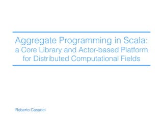 Roberto Casadei
Aggregate Programming in Scala: 
a Core Library and Actor-based Platform  
for Distributed Computational Fields
 