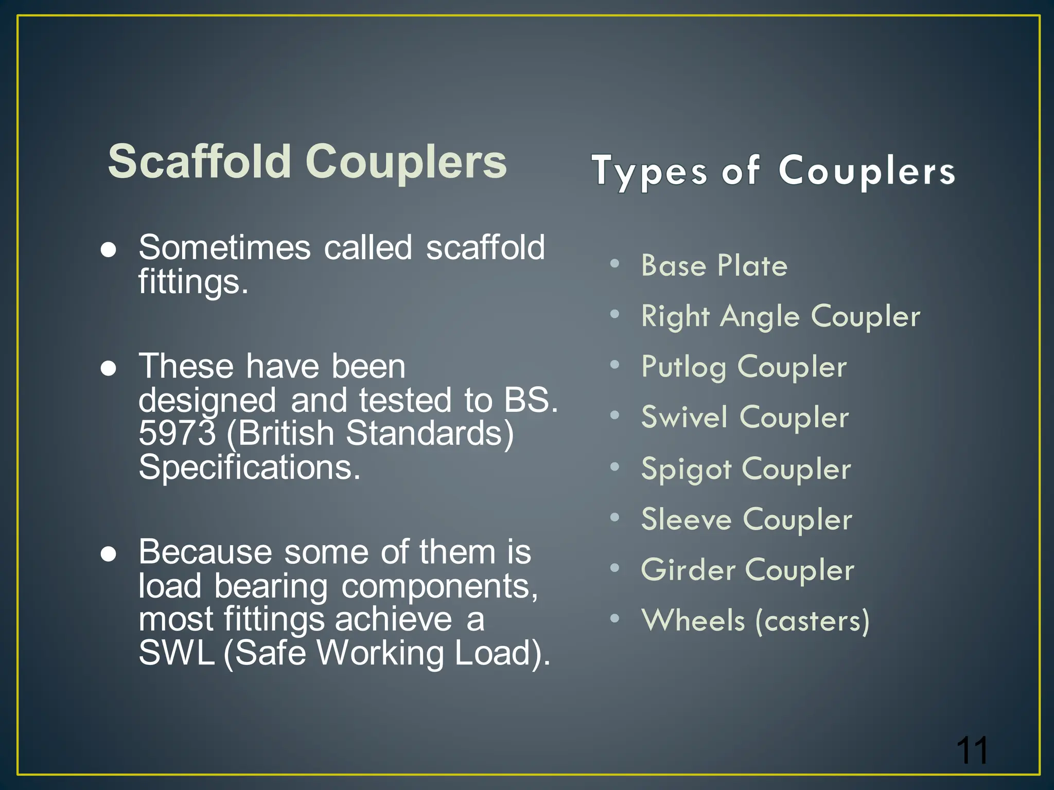 • Base Plate
• Right Angle Coupler
• Putlog Coupler
• Swivel Coupler
• Spigot Coupler
• Sleeve Coupler
• Girder Coupler
• Wheels (casters)
11
⚫ Sometimes called scaffold
fittings.
⚫ These have been
designed and tested to BS.
5973 (British Standards)
Specifications.
⚫ Because some of them is
load bearing components,
most fittings achieve a
SWL (Safe Working Load).
Scaffold Couplers
 