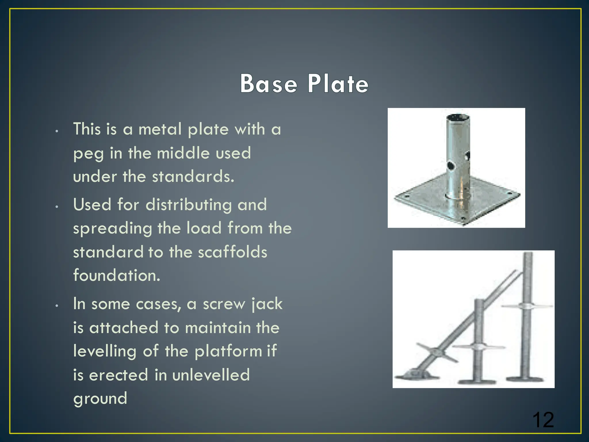• This is a metal plate with a
peg in the middle used
under the standards.
• Used for distributing and
spreading the load from the
standard to the scaffolds
foundation.
• In some cases, a screw jack
is attached to maintain the
levelling of the platform if
is erected in unlevelled
ground
12
 