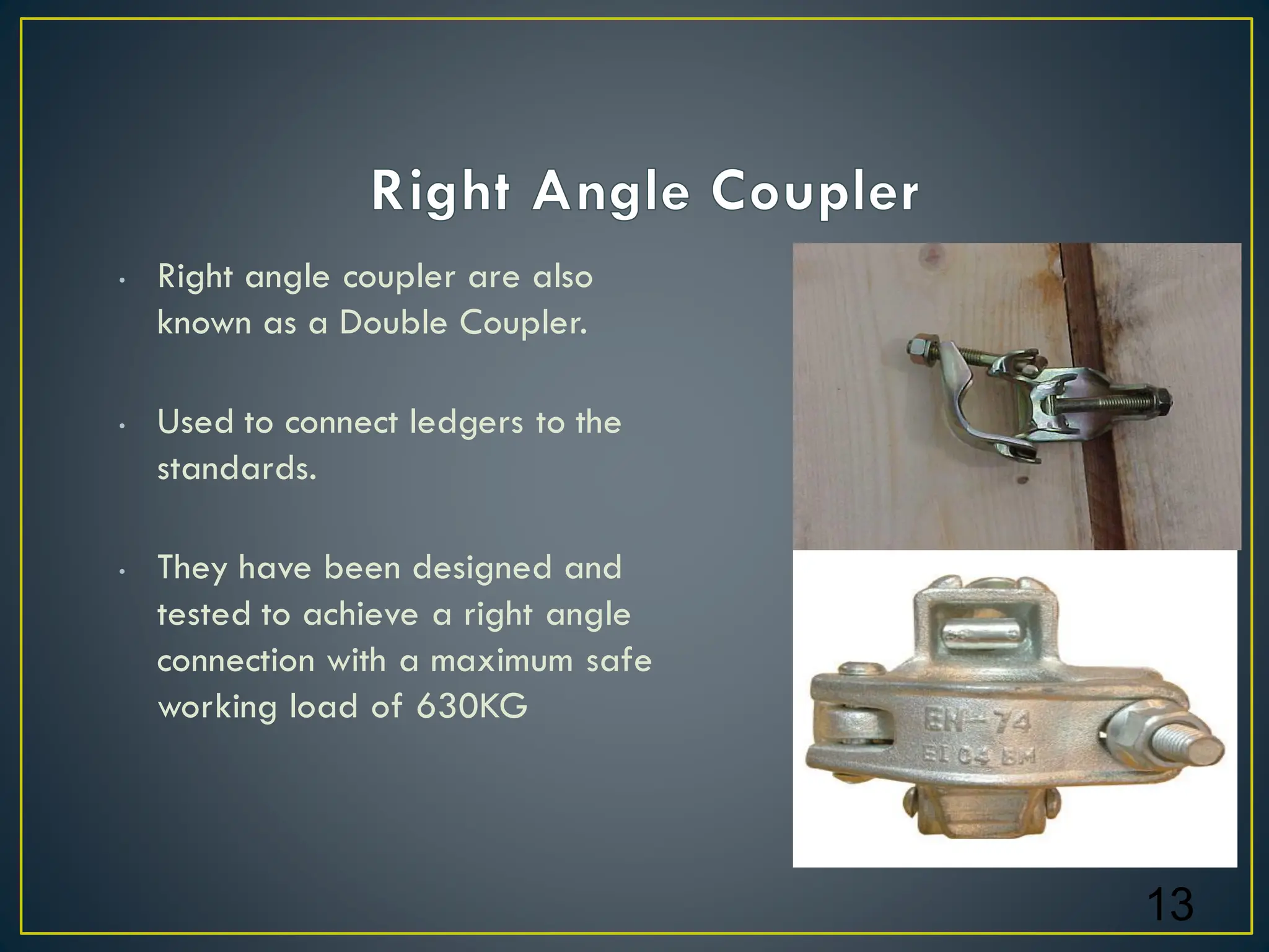• Right angle coupler are also
known as a Double Coupler.
• Used to connect ledgers to the
standards.
• They have been designed and
tested to achieve a right angle
connection with a maximum safe
working load of 630KG
13
 