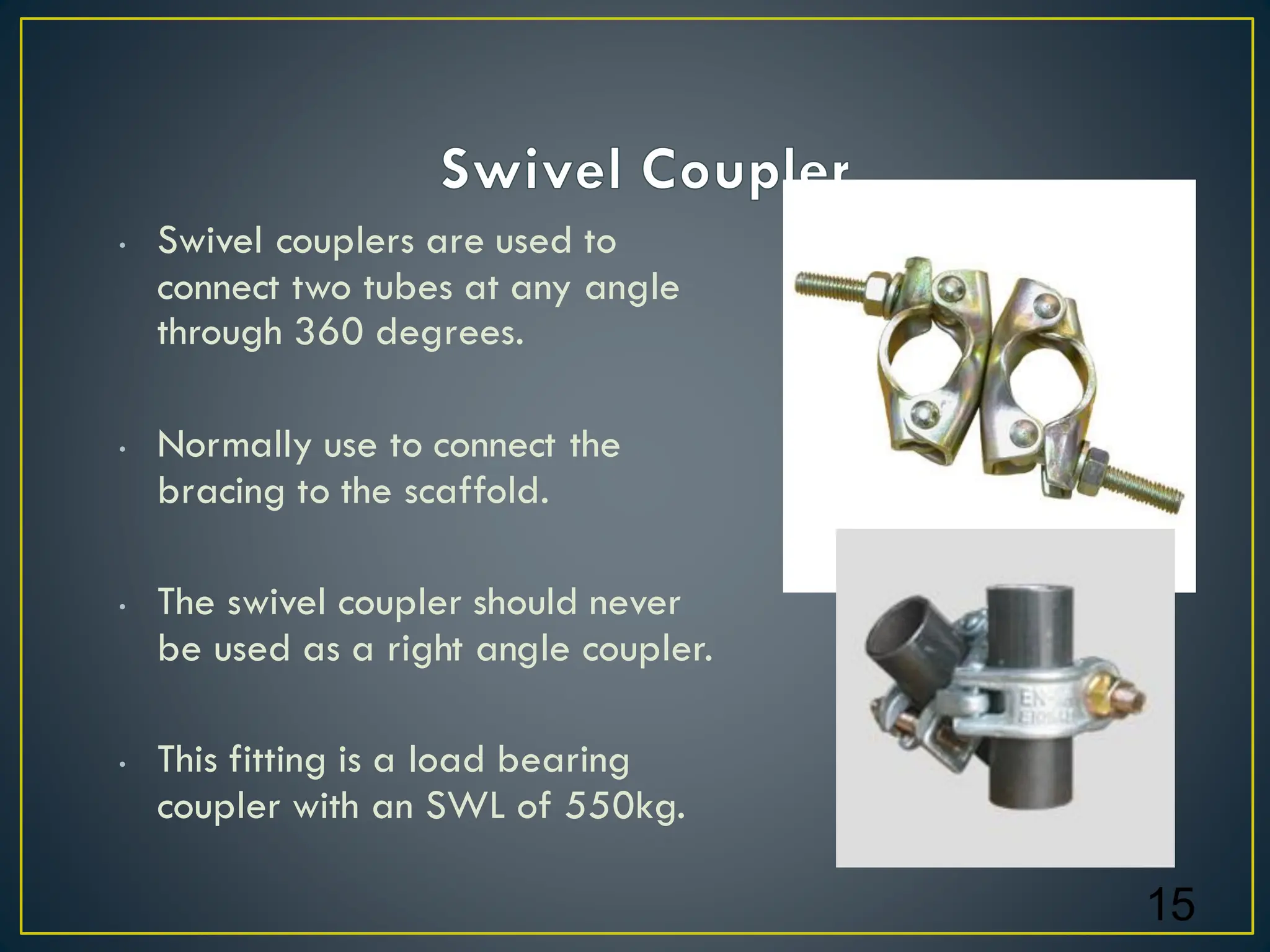 • Swivel couplers are used to
connect two tubes at any angle
through 360 degrees.
• Normally use to connect the
bracing to the scaffold.
• The swivel coupler should never
be used as a right angle coupler.
• This fitting is a load bearing
coupler with an SWL of 550kg.
15
 
