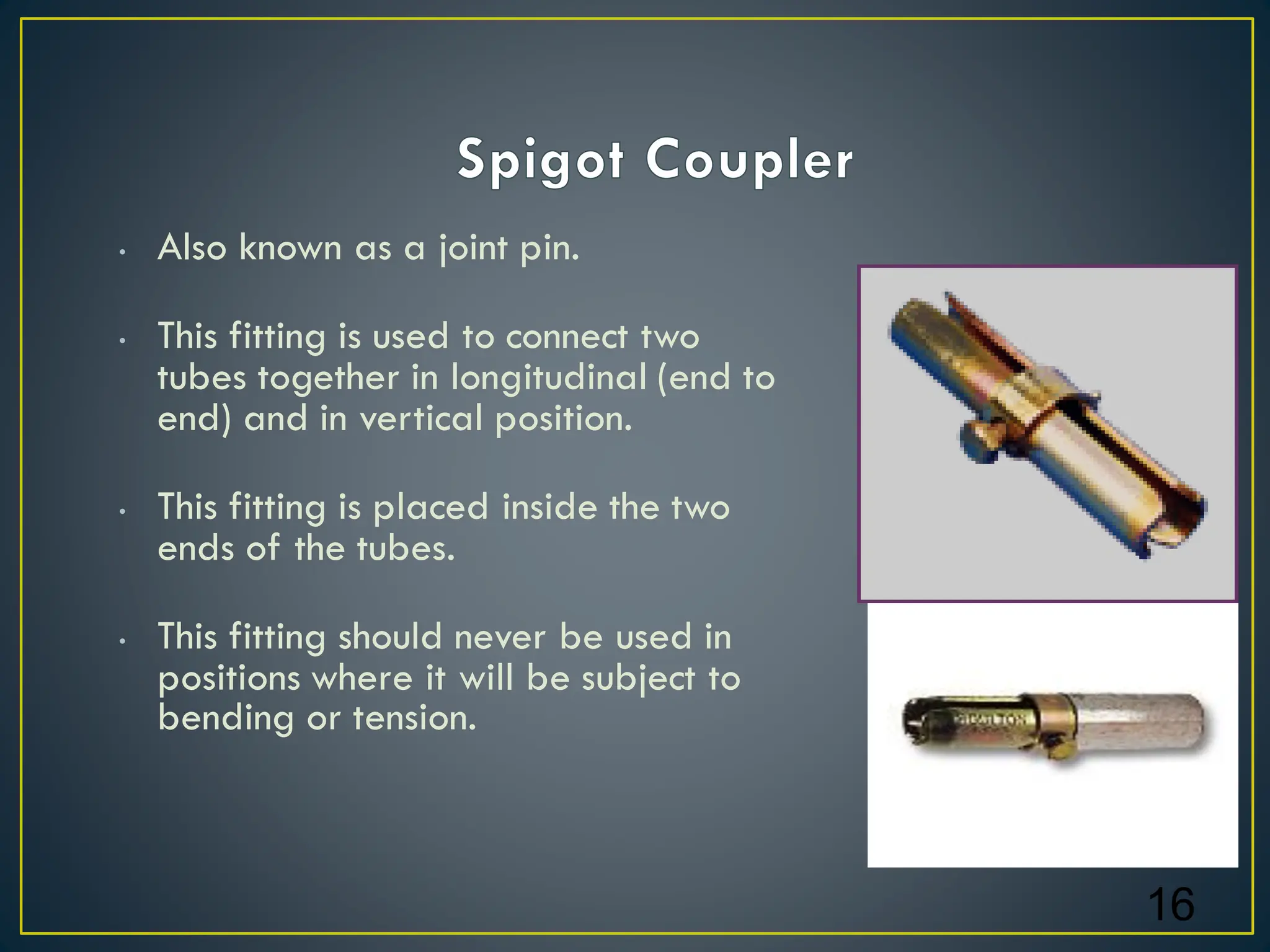 • Also known as a joint pin.
• This fitting is used to connect two
tubes together in longitudinal (end to
end) and in vertical position.
• This fitting is placed inside the two
ends of the tubes.
• This fitting should never be used in
positions where it will be subject to
bending or tension.
16
 