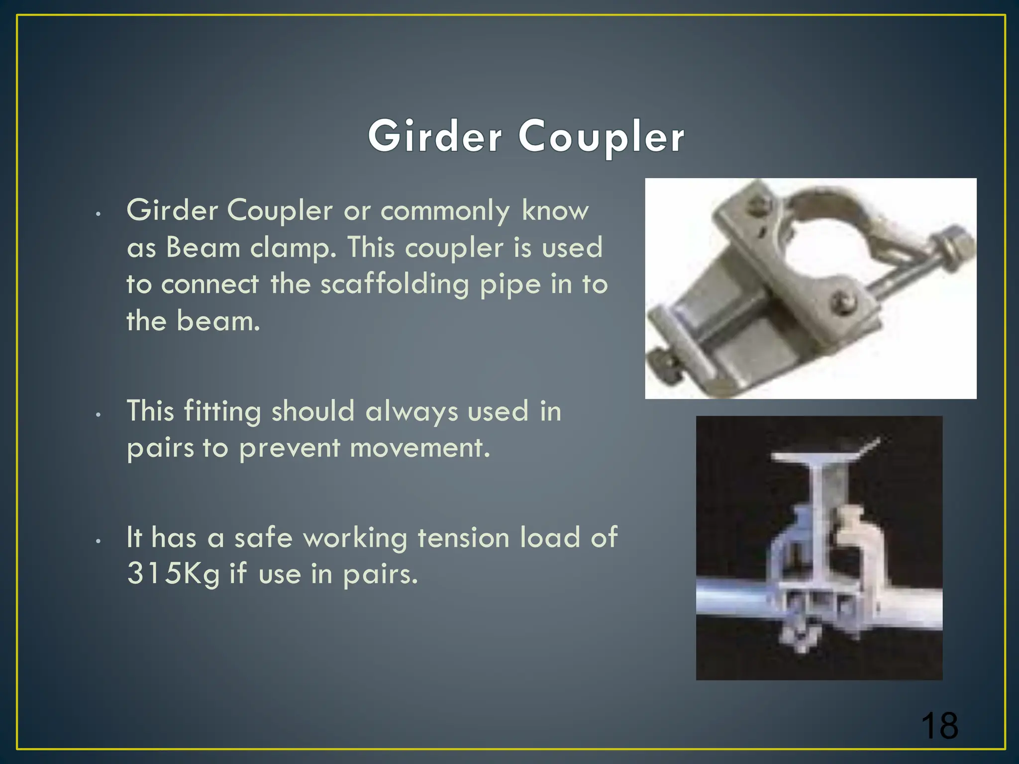 • Girder Coupler or commonly know
as Beam clamp. This coupler is used
to connect the scaffolding pipe in to
the beam.
• This fitting should always used in
pairs to prevent movement.
• It has a safe working tension load of
315Kg if use in pairs.
18
 