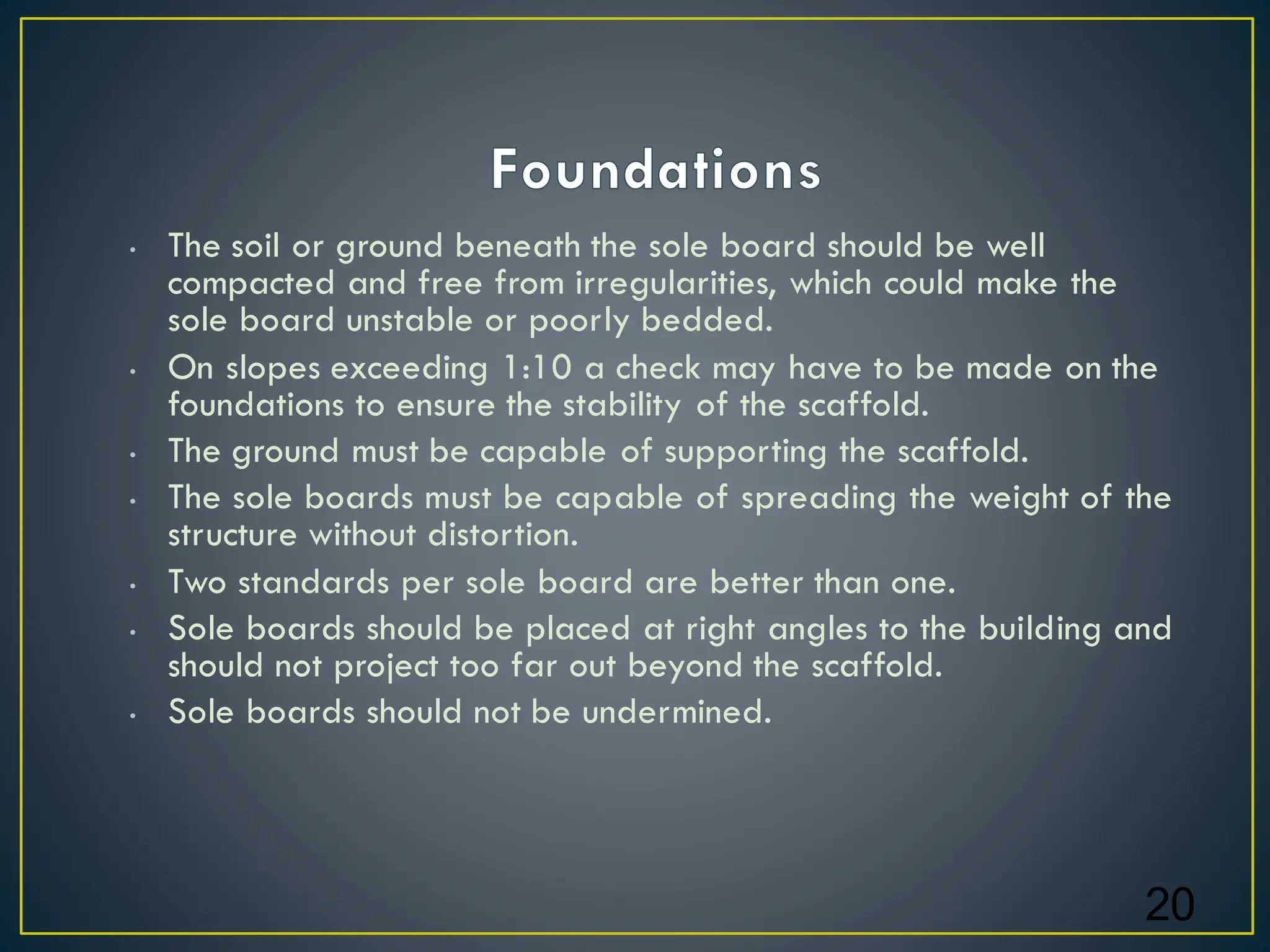 • The soil or ground beneath the sole board should be well
compacted and free from irregularities, which could make the
sole board unstable or poorly bedded.
• On slopes exceeding 1:10 a check may have to be made on the
foundations to ensure the stability of the scaffold.
• The ground must be capable of supporting the scaffold.
• The sole boards must be capable of spreading the weight of the
structure without distortion.
• Two standards per sole board are better than one.
• Sole boards should be placed at right angles to the building and
should not project too far out beyond the scaffold.
• Sole boards should not be undermined.
20
 