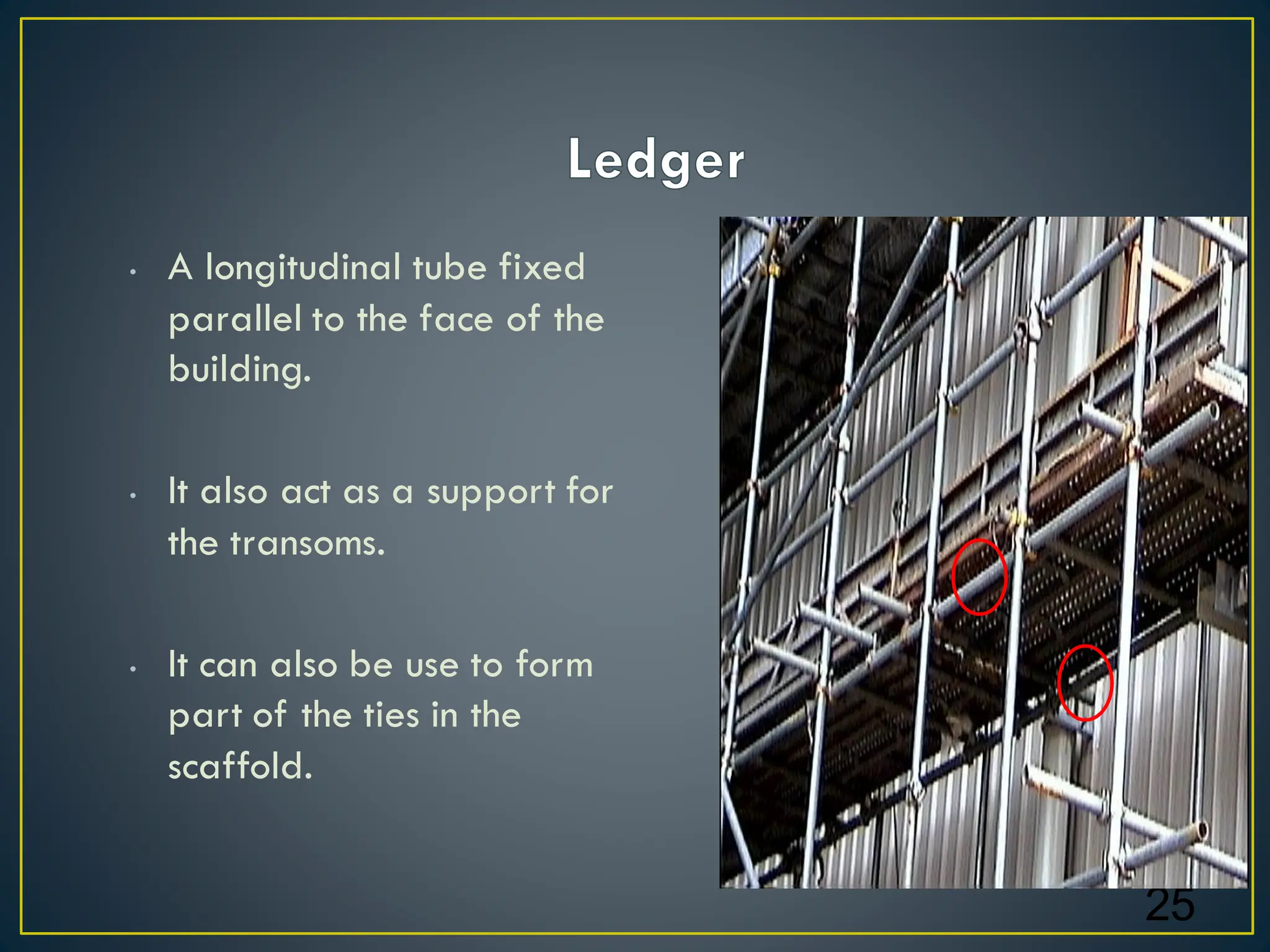 • A longitudinal tube fixed
parallel to the face of the
building.
• It also act as a support for
the transoms.
• It can also be use to form
part of the ties in the
scaffold.
25
 