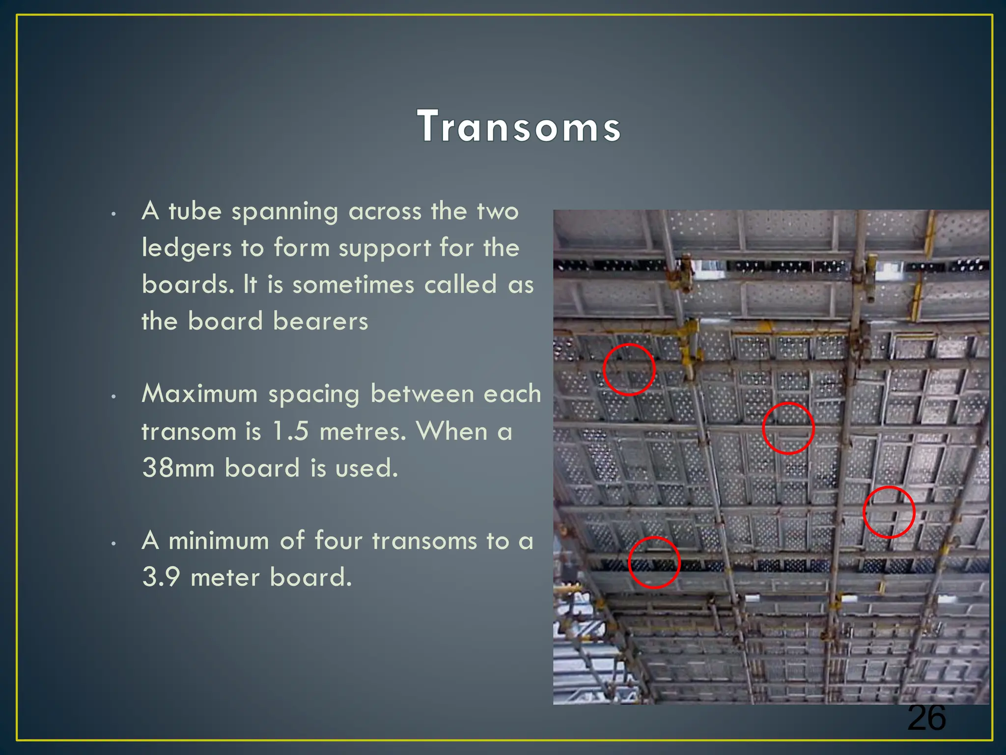 • A tube spanning across the two
ledgers to form support for the
boards. It is sometimes called as
the board bearers
• Maximum spacing between each
transom is 1.5 metres. When a
38mm board is used.
• A minimum of four transoms to a
3.9 meter board.
26
 